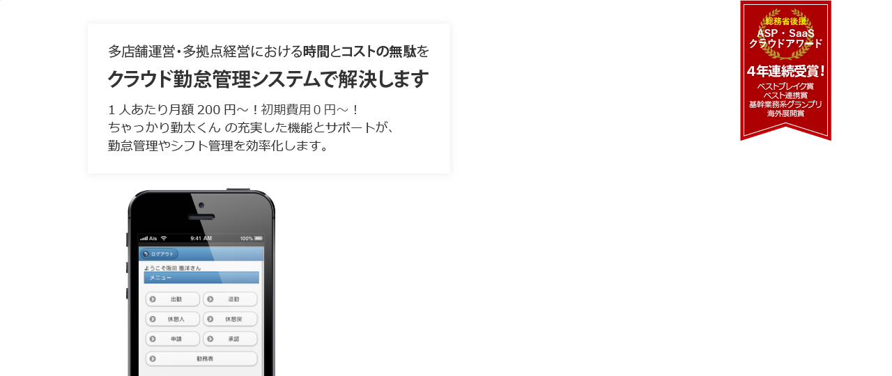 多店舗運営・多拠点経営における時間とコストの無駄をクラウド勤怠管理システムで解決します 1人あたり月額200円～！ちゃっかり勤太くん の充実した機能とサポートが、勤怠管理やシフト管理を効率化します。 総務省後援 ASP・ SaaSクラウドアワード ４年連続受賞！ ベストブレイク賞 ベスト連携賞 基幹業務系グランプリ 海外展開賞