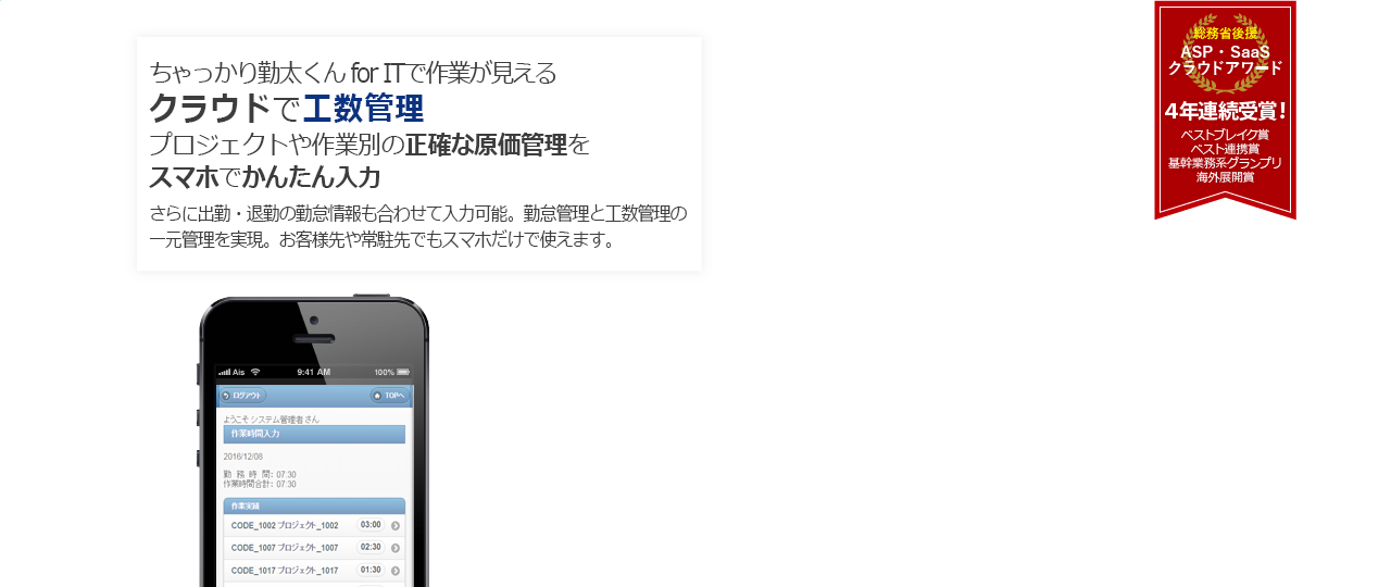 プロジェクトや作業別の正確な原価管理をスマホでかんたん入力 1人あたり月額400円~!ちゃっかり勤太くん の充実した機能とサポートが、勤怠管理やシフト管理を効率化します。 総務省後援 ASP・ SaaSクラウドアワード 4年連続受賞! ベストブレイク賞 ベスト連携賞 基幹業務系グランプリ 海外展開賞